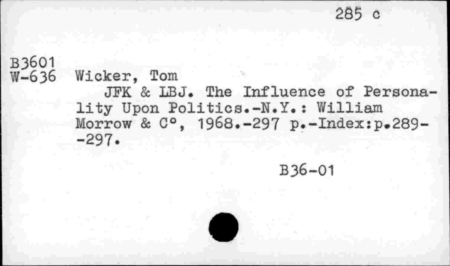 ﻿285 c
B36O1
W-636 Wicker, Tom
JFK & LBJ. The Influence of Personality Upon Politics.-N.Y.: William Morrow & 0°, 1968.-297 p.-Index:p.289--297.
B36-O1